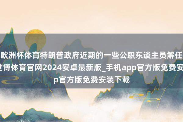 欧洲杯体育特朗普政府近期的一些公职东谈主员解任步履-世博体育官网2024安卓最新版_手机app官方版免费安装下载