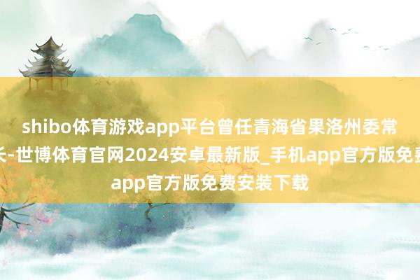shibo体育游戏app平台曾任青海省果洛州委常委、副州长-世博体育官网2024安卓最新版_手机app官方版免费安装下载