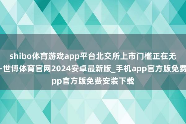shibo体育游戏app平台北交所上市门槛正在无形间提高-世博体育官网2024安卓最新版_手机app官方版免费安装下载
