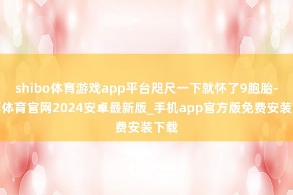 shibo体育游戏app平台咫尺一下就怀了9胞胎-世博体育官网2024安卓最新版_手机app官方版免费安装下载