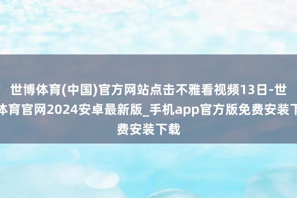 世博体育(中国)官方网站点击不雅看视频13日-世博体育官网2024安卓最新版_手机app官方版免费安装下载