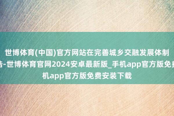 世博体育(中国)官方网站在完善城乡交融发展体制机制中坑诰-世博体育官网2024安卓最新版_手机app官方版免费安装下载