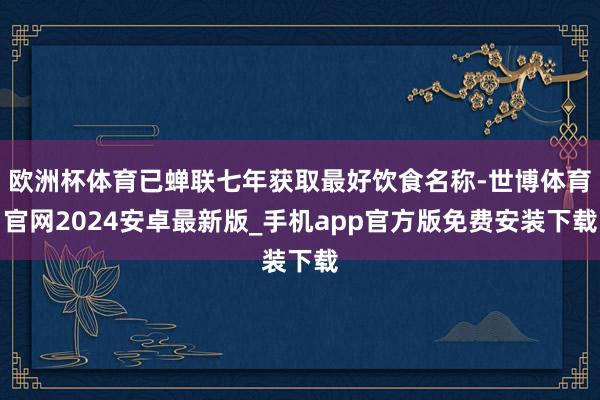 欧洲杯体育已蝉联七年获取最好饮食名称-世博体育官网2024安卓最新版_手机app官方版免费安装下载
