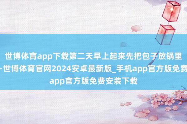 世博体育app下载第二天早上起来先把包子放锅里定好期间-世博体育官网2024安卓最新版_手机app官方版免费安装下载