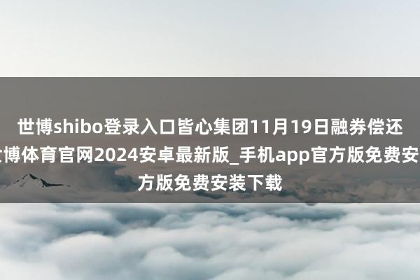 世博shibo登录入口皆心集团11月19日融券偿还0股-世博体育官网2024安卓最新版_手机app官方版免费安装下载