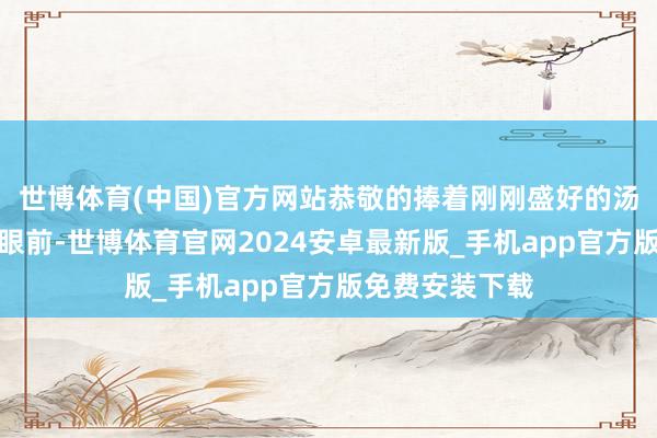 世博体育(中国)官方网站恭敬的捧着刚刚盛好的汤端到了顾曙光眼前-世博体育官网2024安卓最新版_手机app官方版免费安装下载