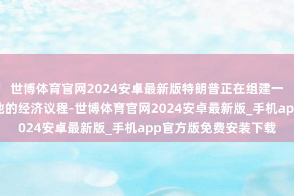 世博体育官网2024安卓最新版特朗普正在组建一支由衷的团队来践诺他的经济议程-世博体育官网2024安卓最新版_手机app官方版免费安装下载