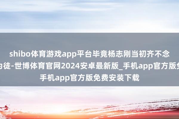 shibo体育游戏app平台毕竟杨志刚当初齐不念念收郭德纲为徒-世博体育官网2024安卓最新版_手机app官方版免费安装下载
