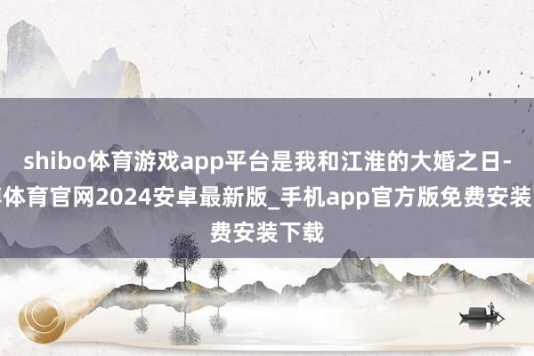 shibo体育游戏app平台是我和江淮的大婚之日-世博体育官网2024安卓最新版_手机app官方版免费安装下载