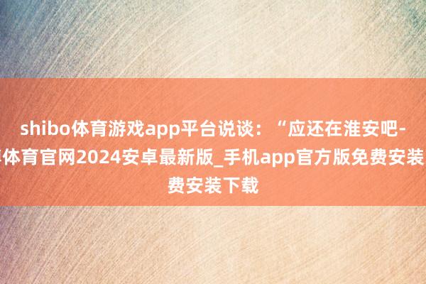 shibo体育游戏app平台说谈：“应还在淮安吧-世博体育官网2024安卓最新版_手机app官方版免费安装下载