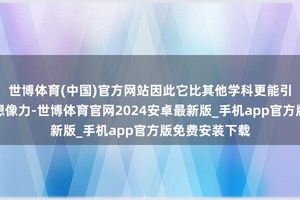 世博体育(中国)官方网站因此它比其他学科更能引发东谈主们的想像力-世博体育官网2024安卓最新版_手机app官方版免费安装下载