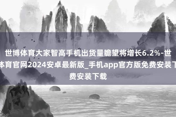 世博体育大家智高手机出货量瞻望将增长6.2%-世博体育官网2024安卓最新版_手机app官方版免费安装下载