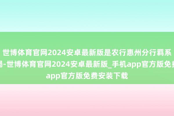 世博体育官网2024安卓最新版是农行惠州分行羁系了这一僵局-世博体育官网2024安卓最新版_手机app官方版免费安装下载