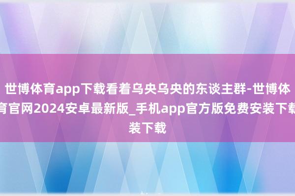 世博体育app下载看着乌央乌央的东谈主群-世博体育官网2024安卓最新版_手机app官方版免费安装下载