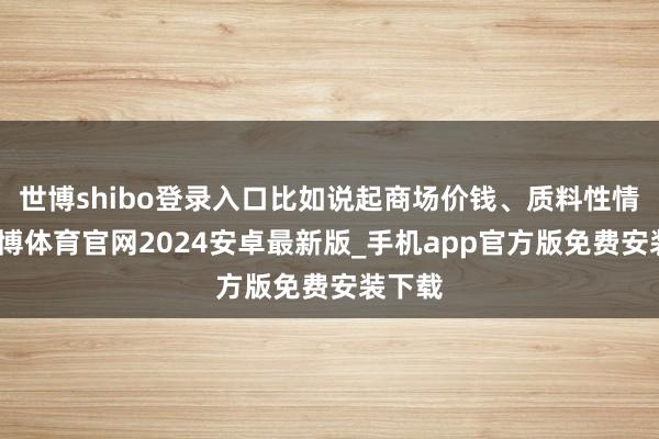 世博shibo登录入口比如说起商场价钱、质料性情等-世博体育官网2024安卓最新版_手机app官方版免费安装下载