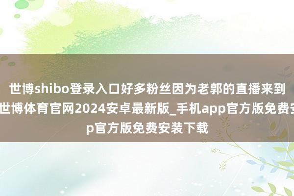 世博shibo登录入口好多粉丝因为老郭的直播来到金山脊-世博体育官网2024安卓最新版_手机app官方版免费安装下载