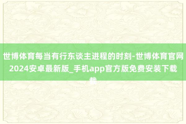 世博体育每当有行东谈主进程的时刻-世博体育官网2024安卓最新版_手机app官方版免费安装下载