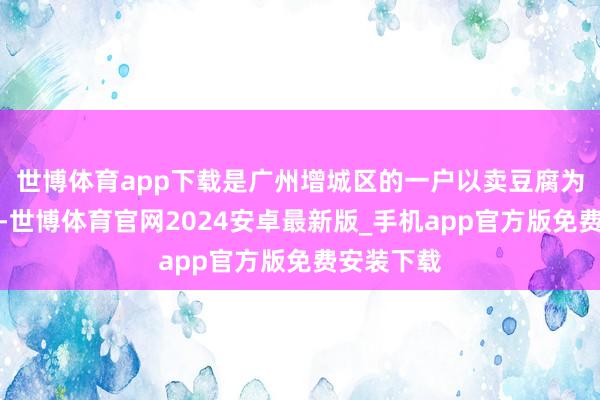 世博体育app下载是广州增城区的一户以卖豆腐为生的儿子-世博体育官网2024安卓最新版_手机app官方版免费安装下载