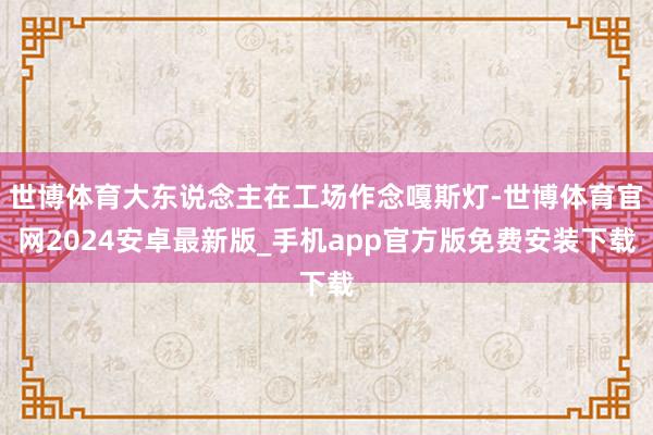 世博体育大东说念主在工场作念嘎斯灯-世博体育官网2024安卓最新版_手机app官方版免费安装下载
