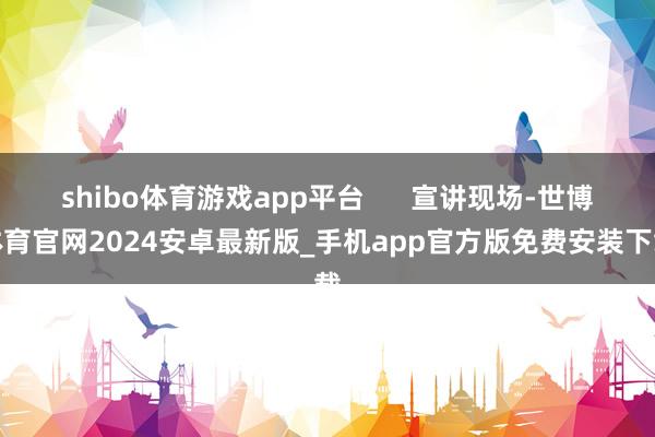 shibo体育游戏app平台      宣讲现场-世博体育官网2024安卓最新版_手机app官方版免费安装下载