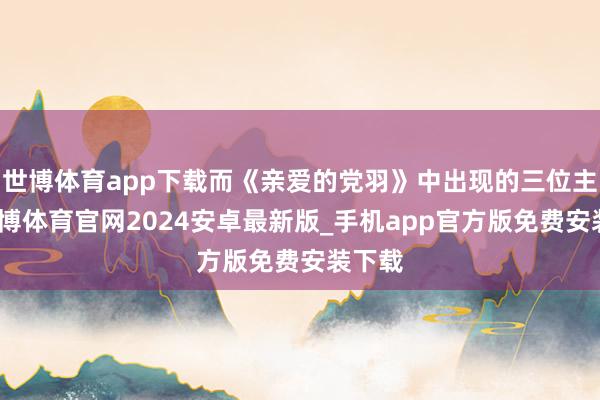 世博体育app下载而《亲爱的党羽》中出现的三位主演-世博体育官网2024安卓最新版_手机app官方版免费安装下载