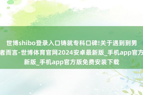 世博shibo登录入口铸就专科口碑!关于遇到到男科疾病侵害的患者而言-世博体育官网2024安卓最新版_手机app官方版免费安装下载