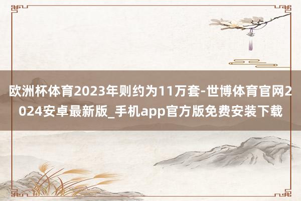 欧洲杯体育2023年则约为11万套-世博体育官网2024安卓最新版_手机app官方版免费安装下载