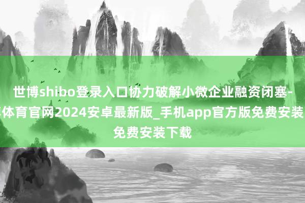 世博shibo登录入口协力破解小微企业融资闭塞-世博体育官网2024安卓最新版_手机app官方版免费安装下载