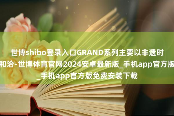 世博shibo登录入口GRAND系列主要以非遗时代和荒芜材质和洽-世博体育官网2024安卓最新版_手机app官方版免费安装下载
