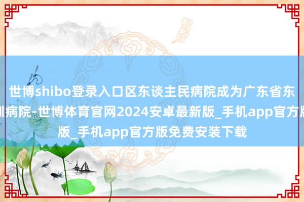 世博shibo登录入口区东谈主民病院成为广东省东谈主民病院深圳病院-世博体育官网2024安卓最新版_手机app官方版免费安装下载