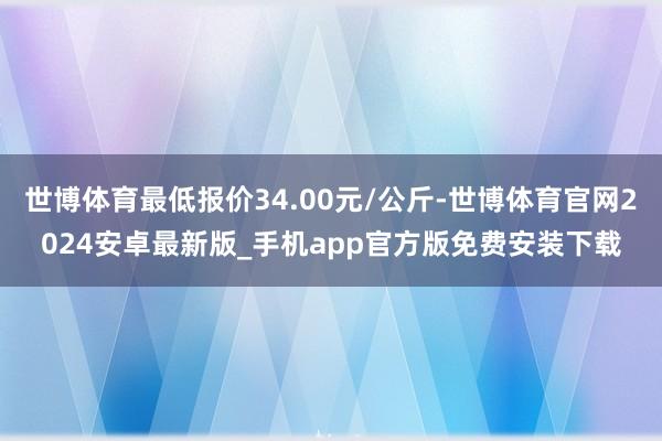 世博体育最低报价34.00元/公斤-世博体育官网2024安卓最新版_手机app官方版免费安装下载