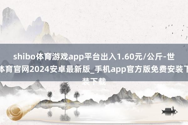 shibo体育游戏app平台出入1.60元/公斤-世博体育官网2024安卓最新版_手机app官方版免费安装下载