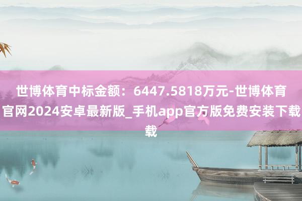 世博体育中标金额：6447.5818万元-世博体育官网2024安卓最新版_手机app官方版免费安装下载