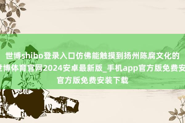 世博shibo登录入口仿佛能触摸到扬州陈腐文化的条理-世博体育官网2024安卓最新版_手机app官方版免费安装下载