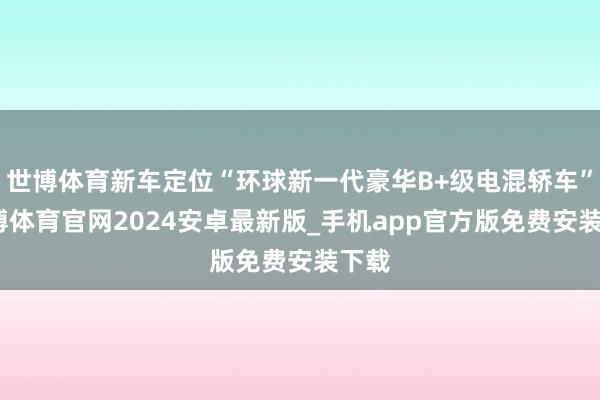 世博体育新车定位“环球新一代豪华B+级电混轿车”-世博体育官网2024安卓最新版_手机app官方版免费安装下载
