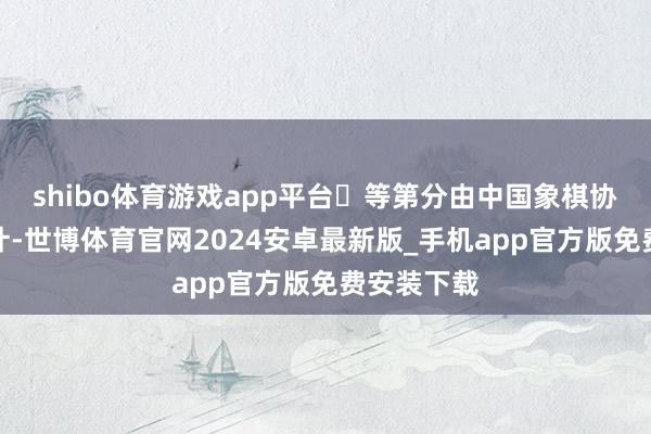 shibo体育游戏app平台	等第分由中国象棋协会认真统计-世博体育官网2024安卓最新版_手机app官方版免费安装下载