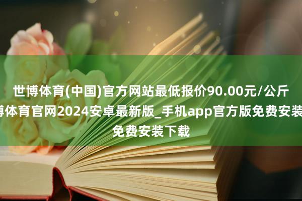 世博体育(中国)官方网站最低报价90.00元/公斤-世博体育官网2024安卓最新版_手机app官方版免费安装下载