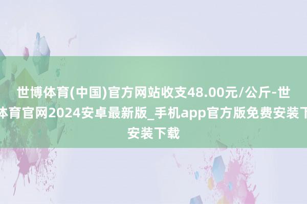 世博体育(中国)官方网站收支48.00元/公斤-世博体育官网2024安卓最新版_手机app官方版免费安装下载