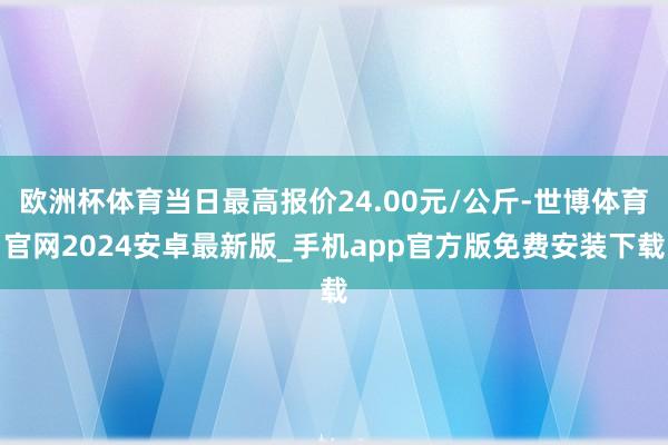 欧洲杯体育当日最高报价24.00元/公斤-世博体育官网2024安卓最新版_手机app官方版免费安装下载