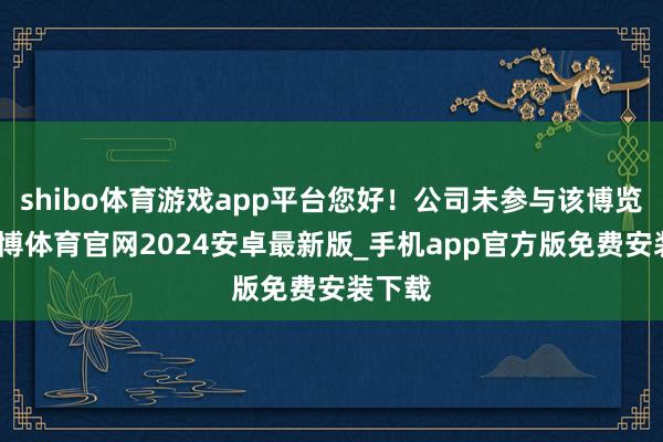 shibo体育游戏app平台您好！公司未参与该博览会-世博体育官网2024安卓最新版_手机app官方版免费安装下载