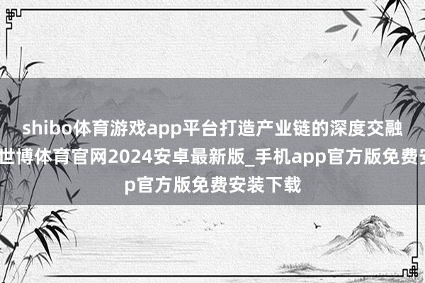 shibo体育游戏app平台打造产业链的深度交融新业态-世博体育官网2024安卓最新版_手机app官方版免费安装下载