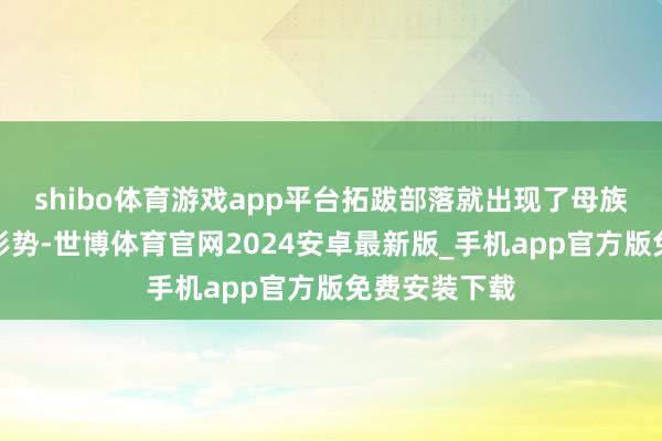 shibo体育游戏app平台拓跋部落就出现了母族＂反噬＂的形势-世博体育官网2024安卓最新版_手机app官方版免费安装下载