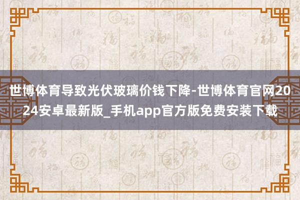 世博体育导致光伏玻璃价钱下降-世博体育官网2024安卓最新版_手机app官方版免费安装下载