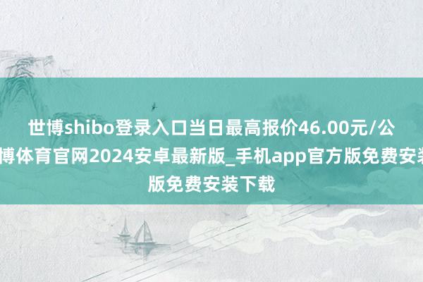 世博shibo登录入口当日最高报价46.00元/公斤-世博体育官网2024安卓最新版_手机app官方版免费安装下载