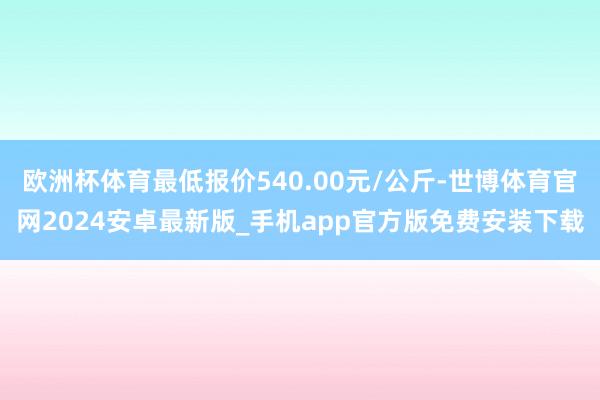 欧洲杯体育最低报价540.00元/公斤-世博体育官网2024安卓最新版_手机app官方版免费安装下载