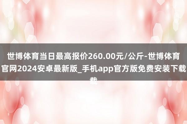 世博体育当日最高报价260.00元/公斤-世博体育官网2024安卓最新版_手机app官方版免费安装下载