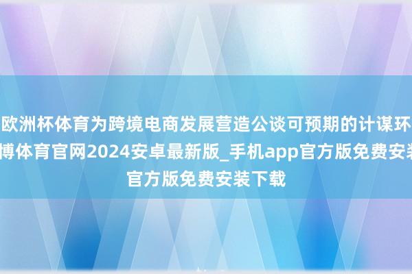 欧洲杯体育为跨境电商发展营造公谈可预期的计谋环境-世博体育官网2024安卓最新版_手机app官方版免费安装下载
