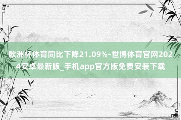 欧洲杯体育同比下降21.09%-世博体育官网2024安卓最新版_手机app官方版免费安装下载