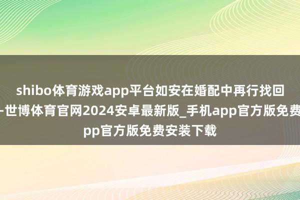 shibo体育游戏app平台如安在婚配中再行找回这份自信-世博体育官网2024安卓最新版_手机app官方版免费安装下载