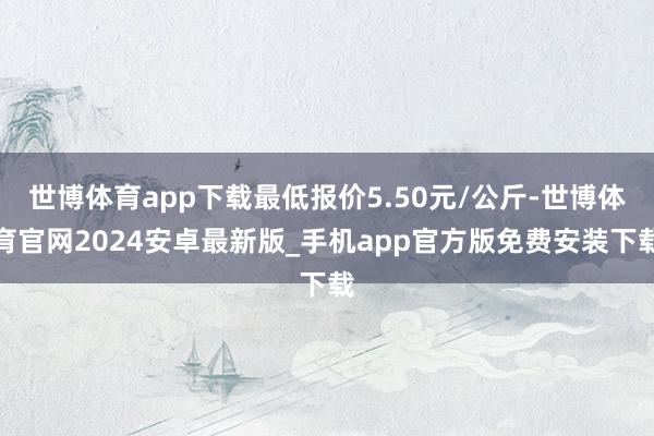 世博体育app下载最低报价5.50元/公斤-世博体育官网2024安卓最新版_手机app官方版免费安装下载